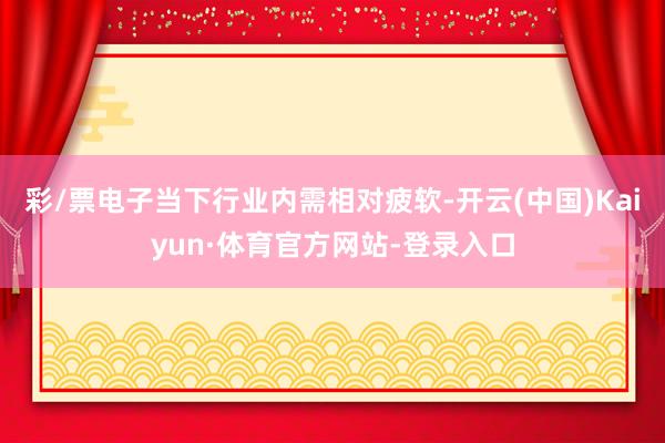 彩/票电子当下行业内需相对疲软-开云(中国)Kaiyun·体育官方网站-登录入口