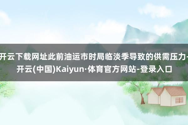 开云下载网址此前油运市时局临淡季导致的供需压力-开云(中国)Kaiyun·体育官方网站-登录入口