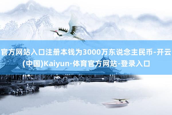 官方网站入口注册本钱为3000万东说念主民币-开云(中国)Kaiyun·体育官方网站-登录入口