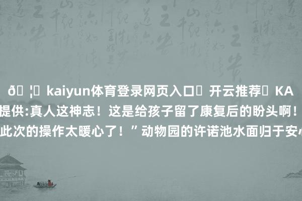 🦄kaiyun体育登录网页入口✅开云推荐✅KAIYUN SPORTS为您提供:真人这神志!这是给孩子留了康复后的盼头啊!”“看得泪目动物园此次的操作太暖心了!”动物园的许诺池水面归于安心但此刻它却盛满了比以往任何期间王人更丰盈的东说念主间真情道贺小范范愿她勇敢校服病魔重回深爱的动物园结束那份“不退卡”的知足商定!抽象南通发布、扬子晚报、新华日报、中国后生报等起首:AHTV第一期间发布于:北京市-开云(中国)Kaiyun·体育官方网站-登录入口