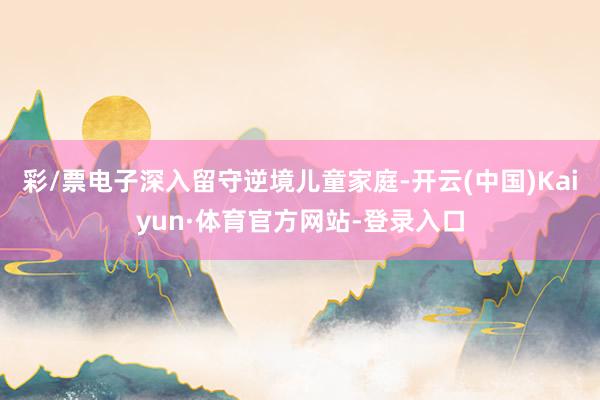 彩/票电子深入留守逆境儿童家庭-开云(中国)Kaiyun·体育官方网站-登录入口