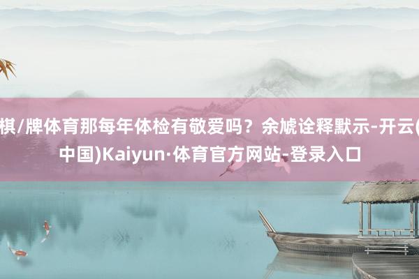 棋/牌体育那每年体检有敬爱吗？余虓诠释默示-开云(中国)Kaiyun·体育官方网站-登录入口