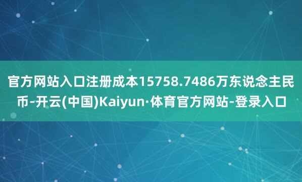 官方网站入口注册成本15758.7486万东说念主民币-开云(中国)Kaiyun·体育官方网站-登录入口