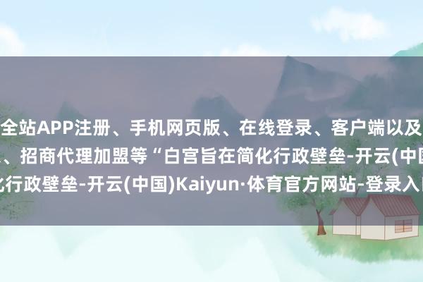 全站APP注册、手机网页版、在线登录、客户端以及发布平台优惠活动信息、招商代理加盟等“白宫旨在简化行政壁垒-开云(中国)Kaiyun·体育官方网站-登录入口