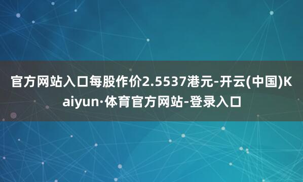 官方网站入口每股作价2.5537港元-开云(中国)Kaiyun·体育官方网站-登录入口