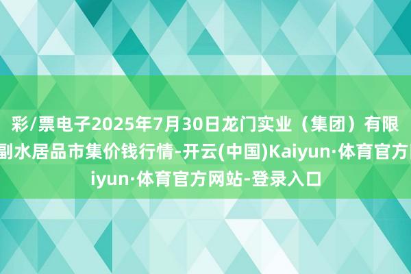彩/票电子2025年7月30日龙门实业(集团)有限公司西三街农副水居品市集价钱行情-开云(中国)Kaiyun·体育官方网站-登录入口