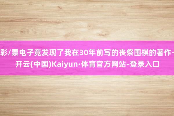 彩/票电子竟发现了我在30年前写的丧祭围棋的著作-开云(中国)Kaiyun·体育官方网站-登录入口