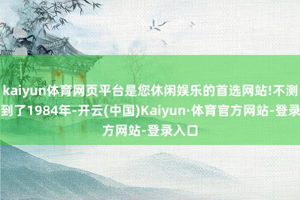 kaiyun体育网页平台是您休闲娱乐的首选网站!不测穿越到了1984年-开云(中国)Kaiyun·体育官方网站-登录入口