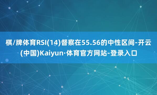 棋/牌体育RSI(14)督察在55.56的中性区间-开云(中国)Kaiyun·体育官方网站-登录入口