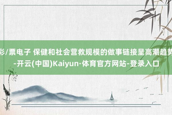 彩/票电子 保健和社会营救规模的做事链接呈高潮趋势-开云(中国)Kaiyun·体育官方网站-登录入口