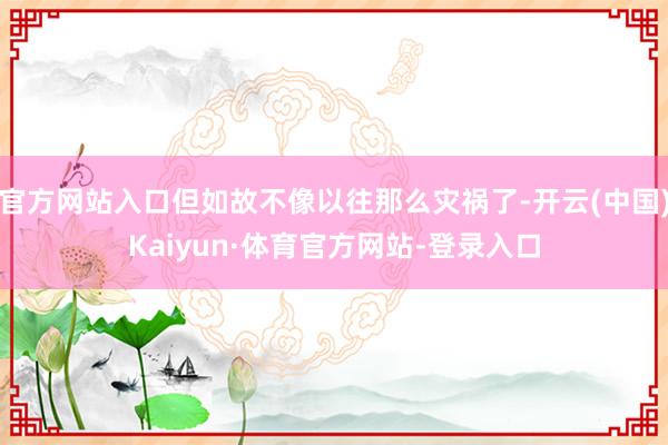 官方网站入口但如故不像以往那么灾祸了-开云(中国)Kaiyun·体育官方网站-登录入口
