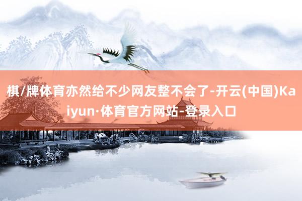 棋/牌体育亦然给不少网友整不会了-开云(中国)Kaiyun·体育官方网站-登录入口