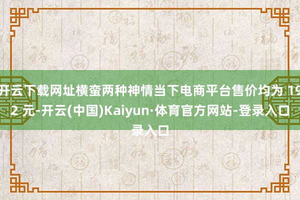 开云下载网址横蛮两种神情当下电商平台售价均为 192 元-开云(中国)Kaiyun·体育官方网站-登录入口